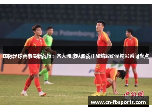 国际足球赛事最新战报：各大洲球队激战正酣精彩纷呈精彩瞬间盘点
