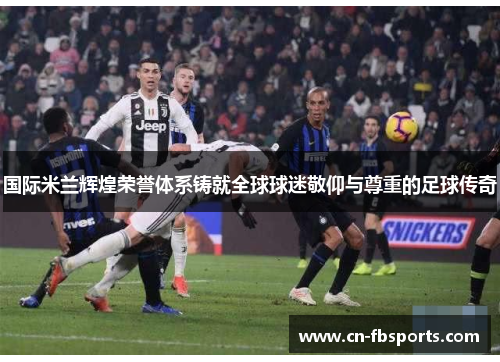 国际米兰辉煌荣誉体系铸就全球球迷敬仰与尊重的足球传奇