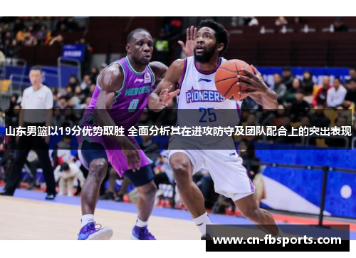 山东男篮以19分优势取胜 全面分析其在进攻防守及团队配合上的突出表现