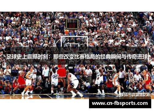 足球史上震撼时刻：那些改变比赛格局的经典瞬间与传奇进球