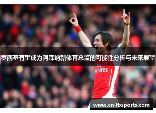 罗西基有望成为阿森纳新体育总监的可能性分析与未来展望